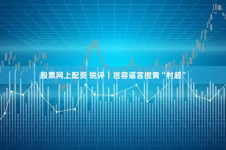 股票网上配资 锐评｜岂容谣言搅黄“村超”