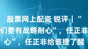 股票网上配资 锐评｜“对他们，我们要有战略耐心”，任正非给谁提了醒