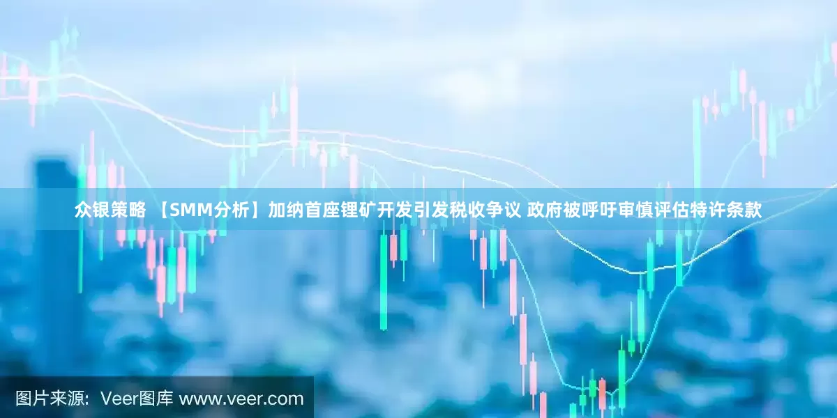 众银策略 【SMM分析】加纳首座锂矿开发引发税收争议 政府被呼吁审慎评估特许条款