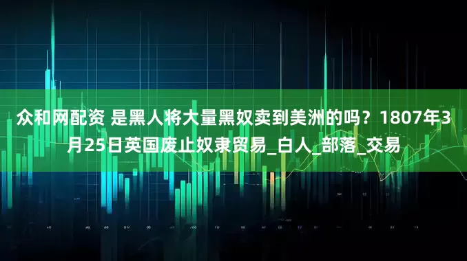 众和网配资 是黑人将大量黑奴卖到美洲的吗？1807年3月25日英国废止奴隶贸易_白人_部落_交易