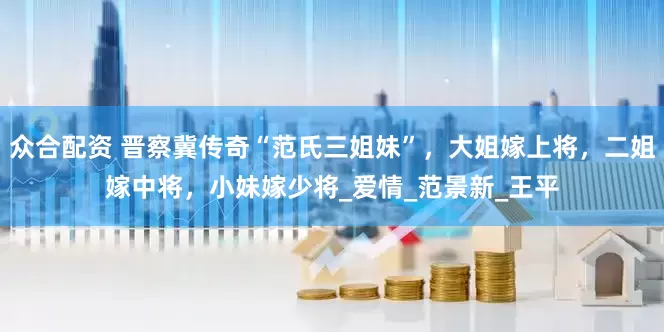 众合配资 晋察冀传奇“范氏三姐妹”，大姐嫁上将，二姐嫁中将，小妹嫁少将_爱情_范景新_王平