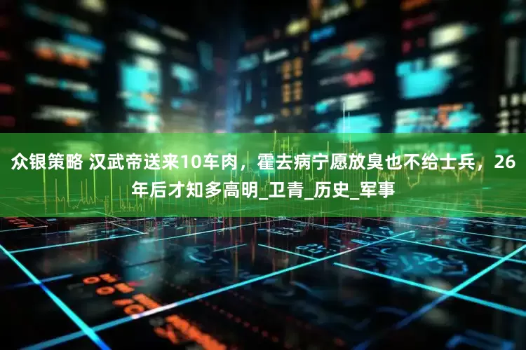 众银策略 汉武帝送来10车肉，霍去病宁愿放臭也不给士兵，26年后才知多高明_卫青_历史_军事