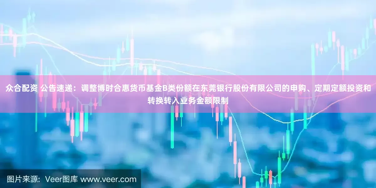 众合配资 公告速递：调整博时合惠货币基金B类份额在东莞银行股份有限公司的申购、定期定额投资和转换转入业务金额限制