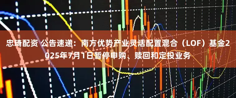 忠琦配资 公告速递：南方优势产业灵活配置混合（LOF）基金2025年7月1日暂停申购、赎回和定投业务