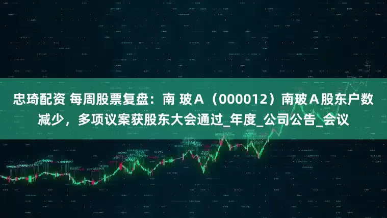 忠琦配资 每周股票复盘：南 玻Ａ（000012）南玻Ａ股东户数减少，多项议案获股东大会通过_年度_公司公告_会议