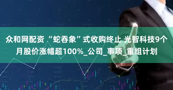 众和网配资 “蛇吞象”式收购终止 光智科技9个月股价涨幅超100%_公司_事项_重组计划