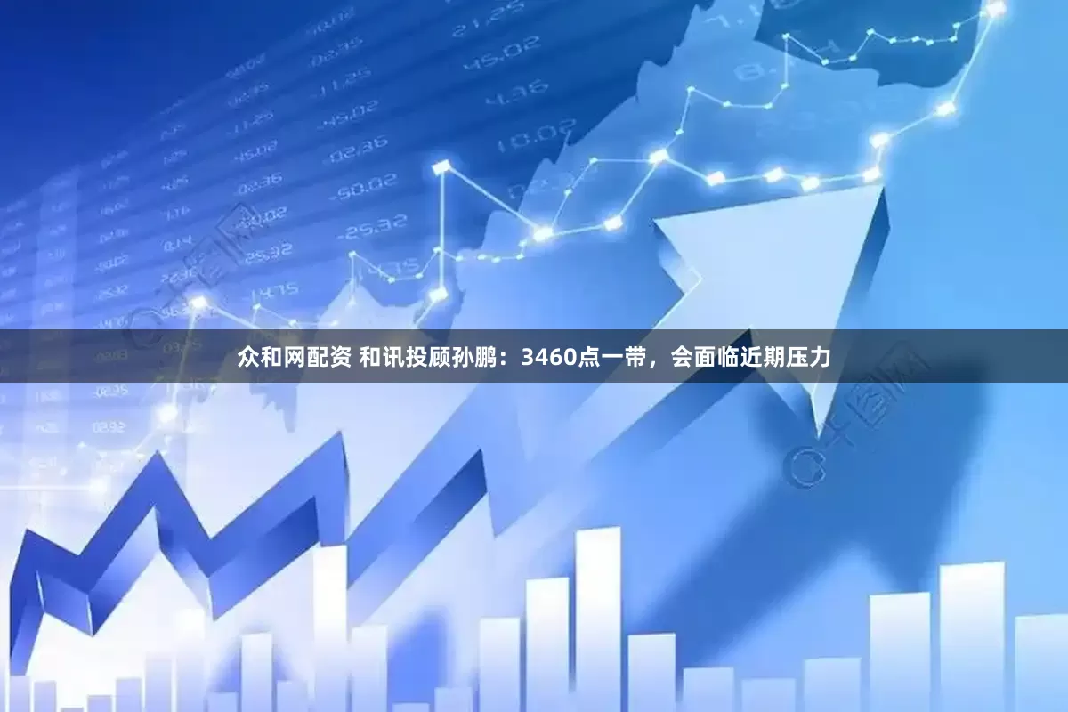众和网配资 和讯投顾孙鹏：3460点一带，会面临近期压力