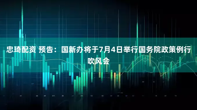忠琦配资 预告：国新办将于7月4日举行国务院政策例行吹风会