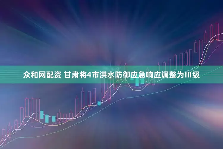 众和网配资 甘肃将4市洪水防御应急响应调整为Ⅲ级