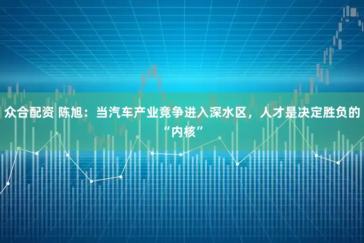 众合配资 陈旭：当汽车产业竞争进入深水区，人才是决定胜负的“内核”