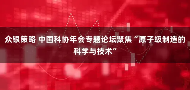 众银策略 中国科协年会专题论坛聚焦“原子级制造的科学与技术”