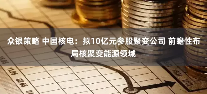 众银策略 中国核电：拟10亿元参股聚变公司 前瞻性布局核聚变能源领域