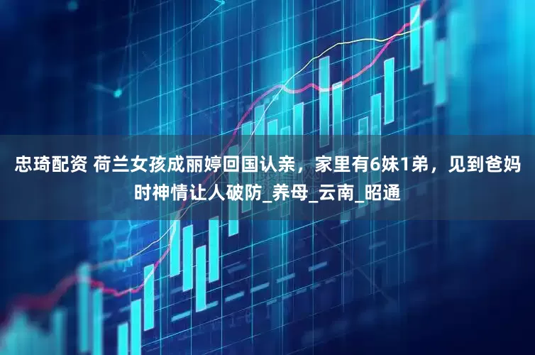 忠琦配资 荷兰女孩成丽婷回国认亲，家里有6妹1弟，见到爸妈时神情让人破防_养母_云南_昭通