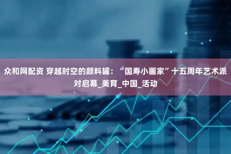 众和网配资 穿越时空的颜料罐：“国寿小画家”十五周年艺术派对启幕_美育_中国_活动