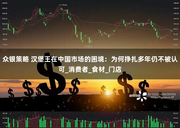 众银策略 汉堡王在中国市场的困境：为何挣扎多年仍不被认可_消费者_食材_门店