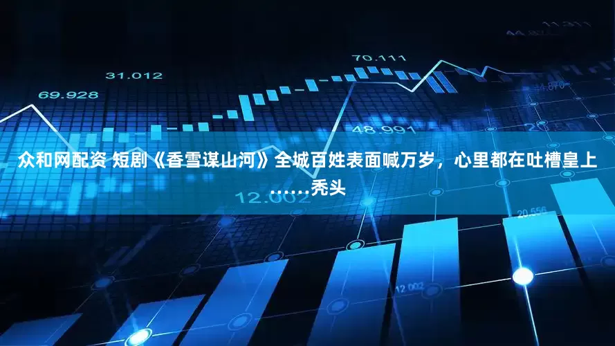 众和网配资 短剧《香雪谋山河》全城百姓表面喊万岁，心里都在吐槽皇上……秃头