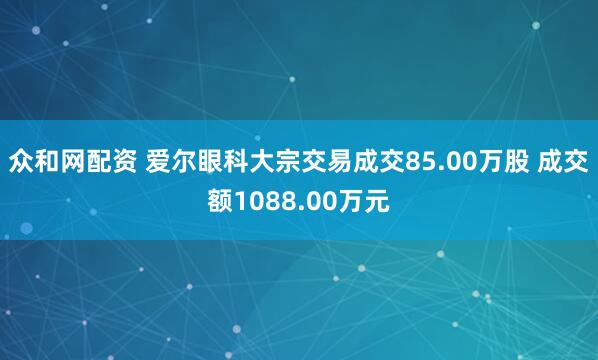 众和网配资 爱尔眼科大宗交易成交85.00万股 成交额1088.00万元